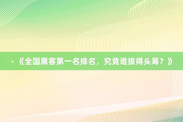 - 《全国黑客第一名排名，究竟谁拔得头筹？》